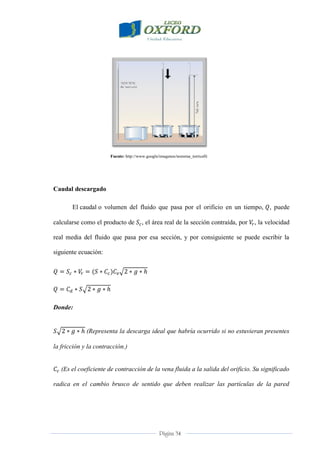 Página 34
Fuente: http://www.google/imagenes/teorema_torricelli
Caudal descargado
El caudal o volumen del fluido que pasa por el orificio en un tiempo, , puede
calcularse como el producto de , el área real de la sección contraída, por , la velocidad
real media del fluido que pasa por esa sección, y por consiguiente se puede escribir la
siguiente ecuación:
Donde:
(Representa la descarga ideal que habría ocurrido si no estuvieran presentes
la fricción y la contracción.)
(Es el coeficiente de contracción de la vena fluida a la salida del orificio. Su significado
radica en el cambio brusco de sentido que deben realizar las partículas de la pared
 