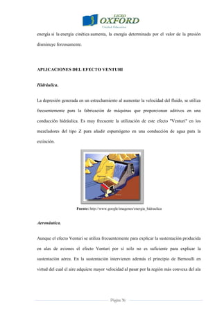 Página 36
energía si la energía cinética aumenta, la energía determinada por el valor de la presión
disminuye forzosamente.
APLICACIONES DEL EFECTO VENTURI
Hidráulica.
La depresión generada en un estrechamiento al aumentar la velocidad del fluido, se utiliza
frecuentemente para la fabricación de máquinas que proporcionan aditivos en una
conducción hidráulica. Es muy frecuente la utilización de este efecto "Venturi" en los
mezcladores del tipo Z para añadir espumógeno en una conducción de agua para la
extinción.
Fuente: http://www.google/imagenes/energia_hidraulica
Aeronáutica.
Aunque el efecto Venturi se utiliza frecuentemente para explicar la sustentación producida
en alas de aviones el efecto Venturi por sí solo no es suficiente para explicar la
sustentación aérea. En la sustentación intervienen además el principio de Bernoulli en
virtud del cual el aire adquiere mayor velocidad al pasar por la región más convexa del ala
 