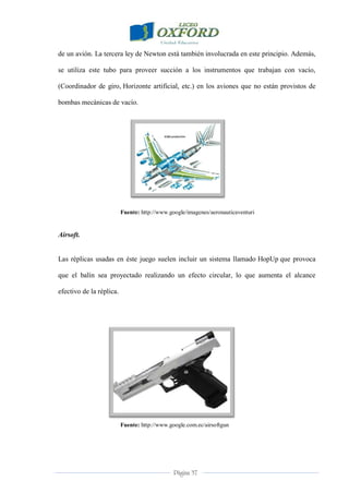 Página 37
de un avión. La tercera ley de Newton está también involucrada en este principio. Además,
se utiliza este tubo para proveer succión a los instrumentos que trabajan con vacío,
(Coordinador de giro, Horizonte artificial, etc.) en los aviones que no están provistos de
bombas mecánicas de vacío.
Fuente: http://www.google/imagenes/aeronauticaventuri
Airsoft.
Las réplicas usadas en éste juego suelen incluir un sistema llamado HopUp que provoca
que el balín sea proyectado realizando un efecto circular, lo que aumenta el alcance
efectivo de la réplica.
Fuente: http://www.google.com.ec/airsoftgun
 