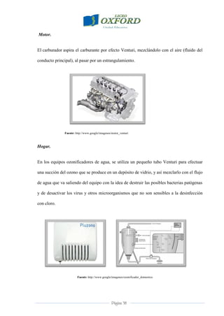 Página 38
Motor.
El carburador aspira el carburante por efecto Venturi, mezclándolo con el aire (fluido del
conducto principal), al pasar por un estrangulamiento.
Fuente: http://www.google/imagenes/motor_venturi
Hogar.
En los equipos ozonificadores de agua, se utiliza un pequeño tubo Venturi para efectuar
una succión del ozono que se produce en un depósito de vidrio, y así mezclarlo con el flujo
de agua que va saliendo del equipo con la idea de destruir las posibles bacterias patógenas
y de desactivar los virus y otros microorganismos que no son sensibles a la desinfección
con cloro.
Fuente: http://www.google/imagenes/ozonificador_domestico
 