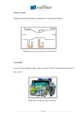Página 39
Tubos de Venturi.
Medida de velocidad de fluidos en conducciones y aceleración de fluidos.
Fuente: http://www.google/imagenes/tuboventuri/bernoulli
Acuariofilia.
En las tomas de bombas de agua o filtros, el efecto Venturi se utiliza para la inyección de
aire y/o CO2.
Fuente: http://www.google/imagenes/acuariofilia
 
