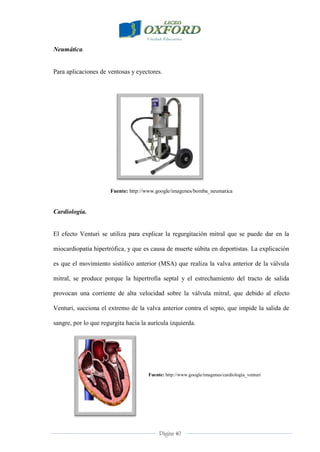 Página 40
Neumática.
Para aplicaciones de ventosas y eyectores.
Fuente: http://www.google/imagenes/bomba_neumatica
Cardiología.
El efecto Venturi se utiliza para explicar la regurgitación mitral que se puede dar en la
miocardiopatía hipertrófica, y que es causa de muerte súbita en deportistas. La explicación
es que el movimiento sistólico anterior (MSA) que realiza la valva anterior de la válvula
mitral, se produce porque la hipertrofia septal y el estrechamiento del tracto de salida
provocan una corriente de alta velocidad sobre la válvula mitral, que debido al efecto
Venturi, succiona el extremo de la valva anterior contra el septo, que impide la salida de
sangre, por lo que regurgita hacia la aurícula izquierda.
Fuente: http://www.google/imagenes/cardiología_venturi
 