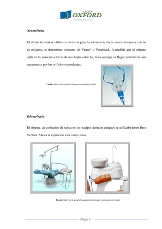Página 41
Neumología.
El efecto Venturi se utiliza en máscaras para la administración de concentraciones exactas
de oxígeno, se denominan máscaras de Venturi o Ventimask. A medida que el oxígeno
entra en la máscara a través de un chorro estrecho, lleva consigo un flujo constante de aire
que penetra por los orificios circundantes.
Fuente: http://www.google/imagenes/ventimask_venturi
Odontología.
El sistema de aspiración de saliva en los equipos dentales antiguos se utilizaba tubos finos
Venturi. Ahora la aspiración está motorizada.
Fuente: http://www.google/imagenes/odontología_bombasuccion/venturi
 