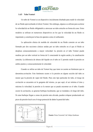 Página 42
1.4.5 Tubo Venturi
Un tubo de Venturi es un dispositivo inicialmente diseñado para medir la velocidad
de un fluido aprovechando el efecto Venturi. Sin embargo, algunos se utilizan para acelerar
la velocidad de un fluido obligándole a atravesar un tubo estrecho en forma de cono. Estos
modelos se utilizan en numerosos dispositivos en los que la velocidad de un fluido es
importante y constituyen la base de aparatos como el carburador.
La aplicación clásica de medida de velocidad de un fluido consiste en un tubo
formado por dos secciones cónicas unidas por un tubo estrecho en el que el fluido se
desplaza consecuentemente a mayor velocidad. La presión en el tubo Venturi puede
medirse por un tubo vertical en forma de U conectando la región ancha y la canalización
estrecha. La diferencia de alturas del líquido en el tubo en U permite medir la presión en
ambos puntos y consecuentemente la velocidad.
Cuando se utiliza un tubo de Venturi hay que tener en cuenta un fenómeno que se
denomina cavitación. Este fenómeno ocurre si la presión en alguna sección del tubo es
menor que la presión de vapor del fluido. Para este tipo particular de tubo, el riesgo de
cavitación se encuentra en la garganta del mismo, ya que aquí, al ser mínima el área y
máxima la velocidad, la presión es la menor que se puede encontrar en el tubo. Cuando
ocurre la cavitación, se generan burbujas localmente, que se trasladan a lo largo del tubo.
Si estas burbujas llegan a zonas de presión más elevada, pueden colapsar produciendo así
picos de presión local con el riesgo potencial de dañar la pared del tubo.
Fuente: Física Vectorial 2 de Vallejo Zambrano
 