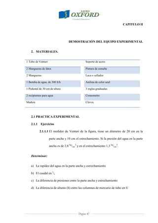 Página 47
CAPITULO II
DEMOSTRACIÓN DEL EQUIPO EXPERIMENTAL
2. MATERIALES.
1 Tubo de Venturi Soporte de acero
2 Mangueras de látex Pintura de esmalte
2 Mangueras Laca o sellador
1 Bomba de agua, de 300 lt/h Anilina de color azul
1 Pedestal de 30 cm de altura 3 reglas graduadas
2 recipientes para agua Cronometro
Madera Clavos
2.1 PRACTICA EXPERIMENTAL
2.1.1 Ejercicios
2.1.1.1 El medidor de Venturi de la figura, tiene un diámetro de 20 cm en la
parte ancha y 10 cm el estrechamiento. Si la presión del agua en la parte
ancha es de 2,8 kg
/cm
2
y en el estrechamiento 1,3 kg
/cm
2
.
Determinar:
a) La rapidez del agua en la parte ancha y estrechamiento
b) El caudal en l
/s
c) La diferencia de presiones entre la parte ancha y estrechamiento
d) La diferencia de alturas (h) entre las columnas de mercurio de tubo en U
 