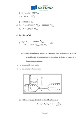 Página 49
c)
d)
2.1.1.2 Para el medidor de la figura, el coeficiente entre las áreas A1 y A2 es 10,
y la diferencia de alturas entre los dos tubos verticales es 20cm. Si el
liquido es agua, calcular:
a) La rapidez en la parte ancha
b) La rapidez en el estrechamiento
a) Utilizando la ecuación de la continuidad, tenemos:
 