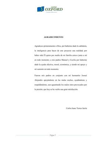 Página 5
AGRADECIMIENTO
Agradezco primeramente a Dios, por haberme dado la sabiduría,
la inteligencia para hacer de este proyecto una realidad, por
haber sido Él quien por medio de mi familia estuvo junto a mí
en todo momento; a mis padres Manuel y Cecilia por haberme
dado la ayuda afectiva, moral, económica, y siendo mí apoyo y
mí sustento en todo momento.
Fueron mis padres en conjunto con mi hermanito Jossué
Alejandro apoyándome en las malas noches, ayudándome y
respaldándome, aun aguantando los malos ratos provocados por
la presión, que hoy se ha vuelto una gran satisfacción.
Carlos Isaac Torres Jarrín
 