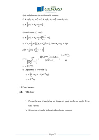 Página 50
Aplicando la ecuación de Bernoulli, tenemos:
, como
Reemplazamos (1) en (2)
b) Aplicando la ecuación (1)
2.2 Experimento
2.2.1 Objetivos
 Comprobar que el caudal de un líquido se puede medir por medio de un
tubo Venturi.
 Determinar el caudal real midiendo volumen y tiempo.
 