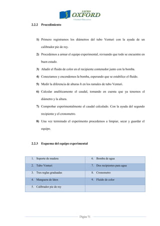 Página 51
2.2.2 Procedimiento
1) Primero registramos los diámetros del tubo Venturi con la ayuda de un
calibrador pie de rey.
2) Procedemos a armar el equipo experimental, revisando que todo se encuentre en
buen estado.
3) Añadir el fluido de color en el recipiente contenedor junto con la bomba.
4) Conectamos y encendemos la bomba, esperando que se estabilice el fluido.
5) Medir la diferencia de alturas en los ramales de tubo Venturi.
6) Calcular analíticamente el caudal, tomando en cuenta que ya tenemos el
diámetro y la altura.
7) Comprobar experimentalmente el caudal calculado. Con la ayuda del segundo
recipiente y el cronometro.
8) Una vez terminado el experimento procedemos a limpiar, secar y guardar el
equipo.
2.2.3 Esquema del equipo experimental
1. Soporte de madera 6. Bomba de agua
2. Tubo Venturi 7. Dos recipientes para agua
3. Tres reglas graduadas 8. Cronometro
4. Manguera de látex 9. Fluido de color
5. Calibrador pie de rey
 