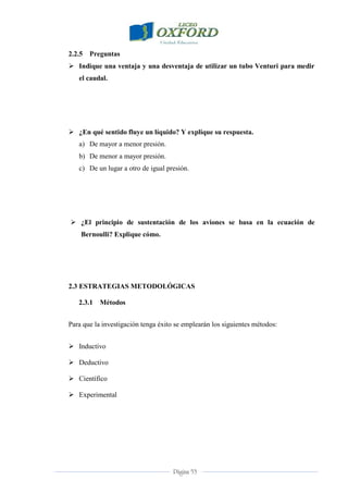 Página 53
2.2.5 Preguntas
 Indique una ventaja y una desventaja de utilizar un tubo Venturi para medir
el caudal.
 ¿En qué sentido fluye un líquido? Y explique su respuesta.
a) De mayor a menor presión.
b) De menor a mayor presión.
c) De un lugar a otro de igual presión.
 ¿El principio de sustentación de los aviones se basa en la ecuación de
Bernoulli? Explique cómo.
2.3 ESTRATEGIAS METODOLÓGICAS
2.3.1 Métodos
Para que la investigación tenga éxito se emplearán los siguientes métodos:
 Inductivo
 Deductivo
 Científico
 Experimental
 