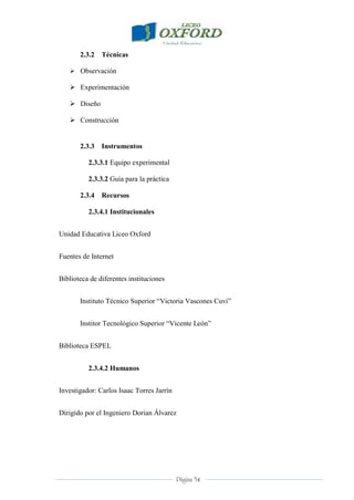 Página 54
2.3.2 Técnicas
 Observación
 Experimentación
 Diseño
 Construcción
2.3.3 Instrumentos
2.3.3.1 Equipo experimental
2.3.3.2 Guía para la práctica
2.3.4 Recursos
2.3.4.1 Institucionales
Unidad Educativa Liceo Oxford
Fuentes de Internet
Biblioteca de diferentes instituciones
Instituto Técnico Superior “Victoria Vascones Cuvi”
Institor Tecnológico Superior “Vicente León”
Biblioteca ESPEL
2.3.4.2 Humanos
Investigador: Carlos Isaac Torres Jarrín
Dirigido por el Ingeniero Dorian Álvarez
 
