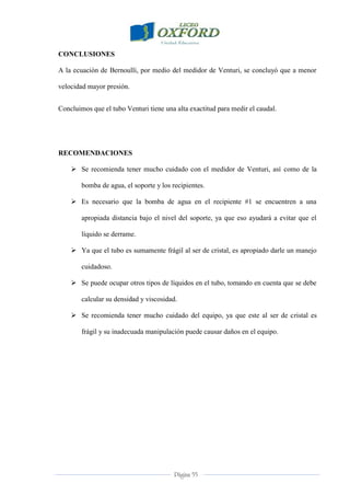 Página 55
CONCLUSIONES
A la ecuación de Bernoulli, por medio del medidor de Venturi, se concluyó que a menor
velocidad mayor presión.
Concluimos que el tubo Venturi tiene una alta exactitud para medir el caudal.
RECOMENDACIONES
 Se recomienda tener mucho cuidado con el medidor de Venturi, así como de la
bomba de agua, el soporte y los recipientes.
 Es necesario que la bomba de agua en el recipiente #1 se encuentren a una
apropiada distancia bajo el nivel del soporte, ya que eso ayudará a evitar que el
líquido se derrame.
 Ya que el tubo es sumamente frágil al ser de cristal, es apropiado darle un manejo
cuidadoso.
 Se puede ocupar otros tipos de líquidos en el tubo, tomando en cuenta que se debe
calcular su densidad y viscosidad.
 Se recomienda tener mucho cuidado del equipo, ya que este al ser de cristal es
frágil y su inadecuada manipulación puede causar daños en el equipo.
 