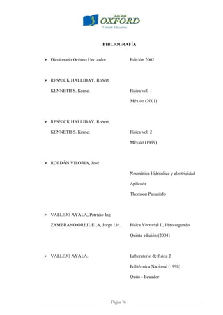 Página 56
BIBLIOGRAFÍA
 Diccionario Océano Uno color Edición 2002
 RESNICK HALLIDAY, Robert,
KENNETH S. Krane. Física vol. 1
México (2001)
 RESNICK HALLIDAY, Robert,
KENNETH S. Krane. Física vol. 2
México (1999)
 ROLDÁN VILORIA, José
Neumática Hidráulica y electricidad
Aplicada
Thomson Paraninfo
 VALLEJO AYALA, Patricio Ing.
ZAMBRANO OREJUELA, Jorge Lic. Física Vectorial II, libro segundo
Quinta edición (2004)
 VALLEJO AYALA. Laboratorio de física 2
Politécnica Nacional (1998)
Quito - Ecuador
 