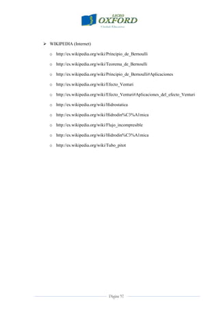 Página 57
 WIKIPEDIA (Internet)
o http://es.wikipedia.org/wiki/Principio_de_Bernoulli
o http://es.wikipedia.org/wiki/Teorema_de_Bernoulli
o http://es.wikipedia.org/wiki/Principio_de_Bernoulli#Aplicaciones
o http://es.wikipedia.org/wiki/Efecto_Venturi
o http://es.wikipedia.org/wiki/Efecto_Venturi#Aplicaciones_del_efecto_Venturi
o http://es.wikipedia.org/wiki/Hidrostatica
o http://es.wikipedia.org/wiki/Hidrodin%C3%A1mica
o http://es.wikipedia.org/wiki/Flujo_incompresible
o http://es.wikipedia.org/wiki/Hidrodin%C3%A1mica
o http://es.wikipedia.org/wiki/Tubo_pitot
 