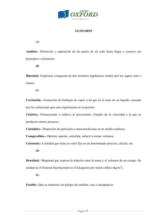 Página 59
GLOSARIO
-A-
Análisis.- Distinción y separación de las partes de un todo hasta llegar a conocer sus
principios o elementos.
-B-
Binomial- Expresión compuesta de dos términos algebraicos unidos por los signos más o
menos.
-C-
Cavitación.- Formación de burbujas de vapor o de gas en el seno de un líquido, causada
por las variaciones que este experimenta en su presión.
Cinética.- Perteneciente o relativa al movimiento. Estudio de la velocidad a la que se
producen ciertos procesos.
Coloidales.- Dispersión de partículas o macromoléculas en un medio continuo.
Compresibles.- Oprimir, apretar, estrechar, reducir a menor volumen.
Constante.- Cantidad que tiene un valor fijo en un determinado proceso, cálculo, etc.
-D-
Densidad.- Magnitud que expresa la relación entre la masa y el volumen de un cuerpo. Su
unidad en el Sistema Internacional es el kilogramo por metro cúbico (kg/m3
).
-E-
Estable.- Que se mantiene sin peligro de cambiar, caer o desaparecer.
 