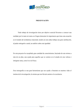 Página 6
PRESENTACIÓN
Todo trabajo de investigación tiene por objetivo esencial llevarnos a conocer una
realidad, por lo tanto mi meta es el lograr demostrar la importancia que tiene esta ecuación
en el estudio de la dinámica rotacional; siendo así este arduo trabajo una gran satisfacción,
al poder entregarle a usted, un análisis sobre esta igualdad.
En este proyecto he recopilado gran cantidad de conocimientos, haciendo de este mismo a
más de un plan, una ayuda para aquellos que se centren en el estudio de esta valiosa e
intrigante rama, como lo es la Física.
Esta monografía es una gran herramienta que nos ayuda a fomentar en nuestras vidas el
instinto de la investigación, la misma que nos llevará camino a la excelencia.
 