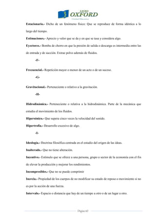 Página 60
Estacionario.- Dicho de un fenómeno físico: Que se reproduce de forma idéntica a lo
largo del tiempo.
Estimaciones.- Aprecio y valor que se da y en que se tasa y considera algo.
Eyectores.- Bomba de chorro en que la presión de salida o descarga es intermedia entre las
de entrada y de succión. Extrae polvo además de fluidos.
-F-
Frecuencial.- Repetición mayor o menor de un acto o de un suceso.
-G-
Gravitacional.- Perteneciente o relativo a la gravitación.
-H-
Hidrodinámica.- Perteneciente o relativa a la hidrodinámica. Parte de la mecánica que
estudia el movimiento de los fluidos.
Hipersónico.- Que supera cinco veces la velocidad del sonido.
Hipertrofia.- Desarrollo excesivo de algo.
-I-
Ideología.- Doctrina filosófica centrada en el estudio del origen de las ideas.
Inalterado.- Que no tiene alteración.
Incentivo.- Estímulo que se ofrece a una persona, grupo o sector de la economía con el fin
de elevar la producción y mejorar los rendimientos.
Incompresibles.- Que no se puede comprimir
Inercia.- Propiedad de los cuerpos de no modificar su estado de reposo o movimiento si no
es por la acción de una fuerza.
Intervalo.- Espacio o distancia que hay de un tiempo a otro o de un lugar a otro.
 
