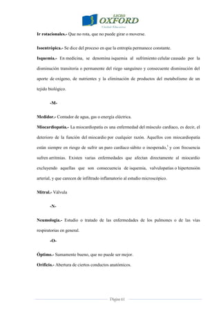 Página 61
Ir rotacionales.- Que no rota, que no puede girar o moverse.
Isoentrópica.- Se dice del proceso en que la entropía permanece constante.
Isquemia.- En medicina, se denomina isquemia al sufrimiento celular causado por la
disminución transitoria o permanente del riego sanguíneo y consecuente disminución del
aporte de oxígeno, de nutrientes y la eliminación de productos del metabolismo de un
tejido biológico.
-M-
Medidor.- Contador de agua, gas o energía eléctrica.
Miocardiopatía.- La miocardiopatía es una enfermedad del músculo cardíaco, es decir, el
deterioro de la función del miocardio por cualquier razón. Aquellos con miocardiopatía
están siempre en riesgo de sufrir un paro cardíaco súbito o inesperado,1
y con frecuencia
sufren arritmias. Existen varias enfermedades que afectan directamente al miocardio
excluyendo aquellas que son consecuencia de isquemia, valvulopatías o hipertensión
arterial, y que carecen de infiltrado inflamatorio al estudio microscópico.
Mitral.- Válvula
-N-
Neumología.- Estudio o tratado de las enfermedades de los pulmones o de las vías
respiratorias en general.
-O-
Óptimo.- Sumamente bueno, que no puede ser mejor.
Orificio.- Abertura de ciertos conductos anatómicos.
 