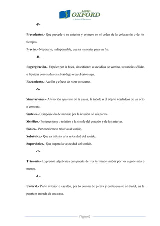 Página 62
-P-
Precedentes.- Que precede o es anterior y primero en el orden de la colocación o de los
tiempos.
Precisa.- Necesario, indispensable, que es menester para un fin.
-R-
Regurgitación.- Expeler por la boca, sin esfuerzo o sacudida de vómito, sustancias sólidas
o líquidas contenidas en el esófago o en el estómago.
Rozamiento.- Acción y efecto de rozar o rozarse.
-S-
Simulaciones.- Alteración aparente de la causa, la índole o el objeto verdadero de un acto
o contrato.
Síntesis.- Composición de un todo por la reunión de sus partes.
Sistólico.- Perteneciente o relativo a la sístole del corazón y de las arterias.
Sónico.- Perteneciente o relativo al sonido.
Subsónico.- Que es inferior a la velocidad del sonido.
Supersónico.- Que supera la velocidad del sonido.
-T-
Trinomio.- Expresión algebraica compuesta de tres términos unidos por los signos más o
menos.
-U-
Umbral.- Parte inferior o escalón, por lo común de piedra y contrapuesto al dintel, en la
puerta o entrada de una casa.
 