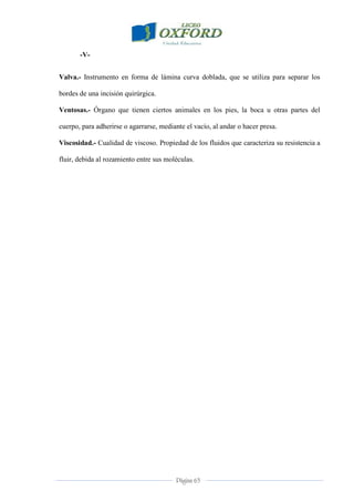 Página 63
-V-
Valva.- Instrumento en forma de lámina curva doblada, que se utiliza para separar los
bordes de una incisión quirúrgica.
Ventosas.- Órgano que tienen ciertos animales en los pies, la boca u otras partes del
cuerpo, para adherirse o agarrarse, mediante el vacío, al andar o hacer presa.
Viscosidad.- Cualidad de viscoso. Propiedad de los fluidos que caracteriza su resistencia a
fluir, debida al rozamiento entre sus moléculas.
 