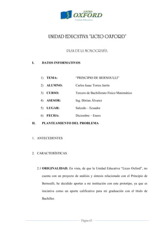 Página 65
I. DATOS INFORMATIVOS
1) TEMA: “PRINCIPIO DE BERNOULLI”
2) ALUMNO: Carlos Isaac Torres Jarrín
3) CURSO: Tercero de Bachillerato Físico Matemático
4) ASESOR: Ing. Dórian Álvarez
5) LUGAR: Salcedo – Ecuador
6) FECHA: Diciembre – Enero
II. PLANTEAMIENTO DEL PROBLEMA
1. ANTECEDENTES
2. CARACTERÍSTICAS
2.1 ORIGINALIDAD. En vista, de que la Unidad Educativa “Liceo Oxford”, no
cuenta con un proyecto de análisis y síntesis relacionado con el Principio de
Bernoulli, he decidido aportar a mi institución con este prototipo, ya que es
iniciativa como un aporte calificativo para mi graduación con el título de
Bachiller.
 