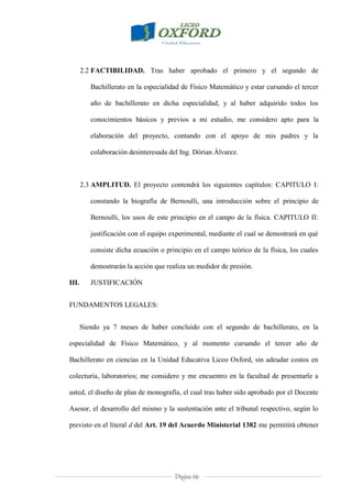 Página 66
2.2 FACTIBILIDAD. Tras haber aprobado el primero y el segundo de
Bachillerato en la especialidad de Físico Matemático y estar cursando el tercer
año de bachillerato en dicha especialidad, y al haber adquirido todos los
conocimientos básicos y previos a mi estudio, me considero apto para la
elaboración del proyecto, contando con el apoyo de mis padres y la
colaboración desinteresada del Ing. Dórian Álvarez.
2.3 AMPLITUD. El proyecto contendrá los siguientes capítulos: CAPITULO I:
constando la biografía de Bernoulli, una introducción sobre el principio de
Bernoulli, los usos de este principio en el campo de la física. CAPITULO II:
justificación con el equipo experimental, mediante el cual se demostrará en qué
consiste dicha ecuación o principio en el campo teórico de la física, los cuales
demostrarán la acción que realiza un medidor de presión.
III. JUSTIFICACIÓN
FUNDAMENTOS LEGALES:
Siendo ya 7 meses de haber concluido con el segundo de bachillerato, en la
especialidad de Físico Matemático, y al momento cursando el tercer año de
Bachillerato en ciencias en la Unidad Educativa Liceo Oxford, sin adeudar costos en
colecturía, laboratorios; me considero y me encuentro en la facultad de presentarle a
usted, el diseño de plan de monografía, el cual tras haber sido aprobado por el Docente
Asesor, el desarrollo del mismo y la sustentación ante el tribunal respectivo, según lo
previsto en el literal d del Art. 19 del Acuerdo Ministerial 1382 me permitirá obtener
 