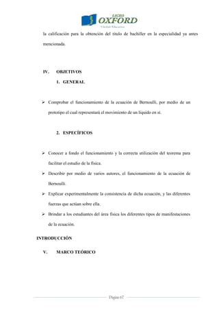 Página 67
la calificación para la obtención del título de bachiller en la especialidad ya antes
mencionada.
IV. OBJETIVOS
1. GENERAL
 Comprobar el funcionamiento de la ecuación de Bernoulli, por medio de un
prototipo el cual representará el movimiento de un líquido en sí.
2. ESPECÍFICOS
 Conocer a fondo el funcionamiento y la correcta utilización del teorema para
facilitar el estudio de la física.
 Describir por medio de varios autores, el funcionamiento de la ecuación de
Bernoulli.
 Explicar experimentalmente la consistencia de dicha ecuación, y las diferentes
fuerzas que actúan sobre ella.
 Brindar a los estudiantes del área física los diferentes tipos de manifestaciones
de la ecuación.
INTRODUCCIÓN
V. MARCO TEÓRICO
 
