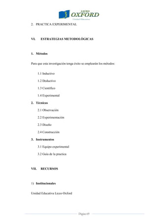 Página 69
2. PRACTICA EXPERIMENTAL
VI. ESTRATEGIAS METODOLÓGICAS
1. Métodos
Para que esta investigación tenga éxito se emplearán los métodos:
1.1 Inductivo
1.2 Deductivo
1.3 Científico
1.4 Experimental
2. Técnicas
2.1 Observación
2.2 Experimentación
2.3 Diseño
2.4 Construcción
3. Instrumentos
3.1 Equipo experimental
3.2 Guía de la practica
VII. RECURSOS
1) Institucionales
Unidad Educativa Liceo Oxford
 