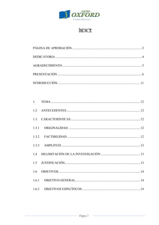 Página 7
ÍNDICE
PÁGINA DE APROBACIÓN.......................................................................................3
DEDICATORIA............................................................................................................4
AGRADECIMIENTO ...................................................................................................5
PRESENTACIÓN .........................................................................................................6
INTRODUCCIÓN.......................................................................................................11
1. TEMA................................................................................................................12
1.2 ANTECEDENTES............................................................................................12
1.3 CARACTERÍSTICAS.......................................................................................12
1.3.1 ORIGINALIDAD. .........................................................................................12
1.3.2 FACTIBILIDAD ...........................................................................................12
1.3.3 AMPLITUD...................................................................................................13
1.4 DELIMITACIÓN DE LA INVESTIGACIÓN .................................................13
1.5 JUSTIFICACIÓN..............................................................................................13
1.6 OBJETIVOS......................................................................................................14
1.6.1 OBJETIVO GENERAL.................................................................................14
1.6.2 OBJETIVOS ESPECÍFICOS ........................................................................14
 