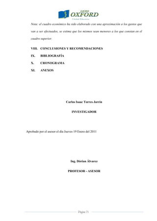 Página 71
Nota: el cuadro económico ha sido elaborado con una aproximación a los gastos que
van a ser efectuados, se estima que los mismos sean menores a los que constan en el
cuadro superior.
VIII. CONCLUSIONES Y RECOMENDACIONES
IX. BIBLIOGRAFÍA
X. CRONOGRAMA
XI. ANEXOS
Carlos Isaac Torres Jarrín
INVESTIGADOR
Aprobado por el asesor el día Jueves 19 Enero del 2011
Ing. Dórian Álvarez
PROFESOR - ASESOR
 