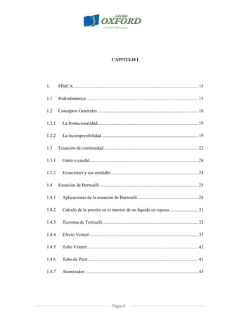 Página 8
CAPITULO I
1. FÍSICA ..............................................................................................................15
1.1 Hidrodinámica...................................................................................................15
1.2 Conceptos Generales .........................................................................................18
1.2.1 La Irrotacionalidad.........................................................................................19
1.2.2 La incompresibilidad .....................................................................................19
1.3 Ecuación de continuidad....................................................................................22
1.3.1 Gasto o caudal................................................................................................24
1.3.2 Ecuaciones y sus unidades.............................................................................24
1.4 Ecuación de Bernoulli .......................................................................................25
1.4.1 Aplicaciones de la ecuación de Bernoulli......................................................28
1.4.2 Calculo de la presión en el interior de un líquido en reposo..........................31
1.4.3 Teorema de Torricelli ....................................................................................32
1.4.4 Efecto Venturi................................................................................................35
1.4.5 Tubo Venturi..................................................................................................42
1.4.6 Tubo de Pitot..................................................................................................43
1.4.7 Atomizador ....................................................................................................45
 