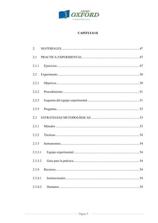 Página 9
CAPITULO II
2. MATERIALES..................................................................................................47
2.1 PRACTICA EXPERIMENTAL........................................................................47
2.1.1 Ejercicios .......................................................................................................47
2.2 Experimento ......................................................................................................50
2.2.1 Objetivos........................................................................................................50
2.2.2 Procedimiento................................................................................................51
2.2.3 Esquema del equipo experimental.................................................................51
2.2.5 Preguntas........................................................................................................53
2.3 ESTRATEGIAS METODOLÓGICAS.............................................................53
2.3.1 Métodos .........................................................................................................53
2.3.2 Técnicas .........................................................................................................54
2.3.3 Instrumentos...................................................................................................54
2.3.3.1 Equipo experimental ..................................................................................54
2.3.3.2 Guía para la práctica...................................................................................54
2.3.4 Recursos.........................................................................................................54
2.3.4.1 Institucionales ............................................................................................54
2.3.4.2 Humanos ....................................................................................................54
 