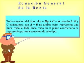 Ecuación General de la Recta Toda ecuación del tipo:  Ax + By + C = 0   siendo  A ,  B  y  C   constantes, con  A  y  B  no ambas cero, representa una línea recta y, toda línea recta en el plano coordenado se representa por una ecuación de este tipo. 