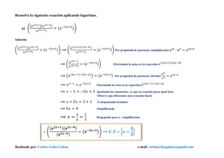 Realizado por: Carlos Aviles Galeas e-mail: carlosavilesgaleas@gmail.com
Resuelva la siguiente ecuación aplicando logaritmo.
a) (
(𝑒2𝑥+1)(𝑒2𝑥−8)
(𝑒3𝑥−6)
= ( 𝑒−5𝑥+3))
Solución
(
(𝑒2𝑥+1)(𝑒2𝑥−8)
(𝑒3𝑥−6)
= ( 𝑒−5𝑥+3)) ⟹ (
(𝑒(2𝑥+1)+(2𝑥−8))
(𝑒3𝑥−6)
= ( 𝑒−5𝑥+3)) Por propiedad de potencias; multiplicación 𝑎 𝑚
∙ 𝑎 𝑛
= 𝑎 𝑚+𝑛
⟹ (
(𝑒4𝑥−7)
(𝑒3𝑥−6)
= ( 𝑒−5𝑥+3)) Efectuando la suma en la expresión 𝑒(2𝑥+1)+(2𝑥−8)
⟹ (𝑒(4𝑥−7)−(3𝑥−6)
) = ( 𝑒−5𝑥+3) Por propiedad de potencias; división
𝑎 𝑚
𝑎 𝑛
= 𝑎 𝑚−𝑛
⟹ 𝑒 𝑥−1
= 𝑒−5𝑥+3
Efectuando la resta en la expresión 𝑒(4𝑥−7)−(3𝑥−6)
⟹ 𝑥 − 1 = −5𝑥 + 3 Igualando los exponentes, ya que la ecuación posee igual base.
Observe que obtenemos una ecuación lineal.
⟹ 𝑥 + 5𝑥 = 3 + 1 Transponiendo términos
⟹ 6𝑥 = 4 Simplificando
⟹ 𝑥 =
4
6
=
2
3
Despejando para 𝒙 ; simplificamos
∴ (
( 𝒆 𝟐𝒙+𝟏)( 𝒆 𝟐𝒙−𝟖)
( 𝒆 𝟑𝒙−𝟔)
= (𝒆−𝟓𝒙+𝟑
)) ⟹ 𝑪. 𝑺 = {𝒙 =
𝟐
𝟑
}
 