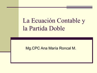 La Ecuación Contable y  la Partida Doble Mg.CPC Ana María Roncal M. 