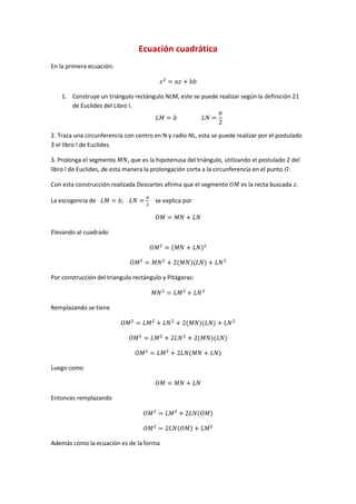 Ecuación cuadrática
En la primera ecuación:



    1. Construye un triángulo rectángulo NLM, este se puede realizar según la definición 21
       de Euclides del Libro I.



2. Traza una circunferencia con centro en N y radio NL, esta se puede realizar por el postulado
3 el libro I de Euclides.

3. Prolonga el segmento       , que es la hipotenusa del triángulo, utilizando el postulado 2 del
libro I de Euclides, de esta manera la prolongación corta a la circunferencia en el punto .

Con esta construcción realizada Descartes afirma que el segmento          es la recta buscada .

La escogencia de                        se explica por



Elevando al cuadrado




Por construcción del triangulo rectángulo y Pitágoras:



Remplazando se tiene




Luego como



Entonces remplazando




Además como la ecuación es de la forma
 