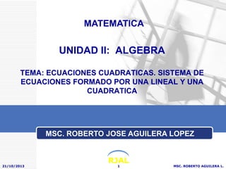 MATEMATICA

UNIDAD II: ALGEBRA
TEMA: ECUACIONES CUADRATICAS. SISTEMA DE
ECUACIONES FORMADO POR UNA LINEAL Y UNA
CUADRATICA

MSC. ROBERTO JOSE AGUILERA LOPEZ

21/10/2013

RJAL
1

MSC. ROBERTO AGUILERA L.

 