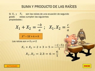 Si    y        son las raíces de una ecuación de segundo




        �1 + �2 =                   ; �1 . �2 =
                               −�                       �
  grado    estas cumplen las siguientes
  propiedades :



                               𝑎                         𝑎



                                   −(−5)
             �1 + �2 = 2 + 3 = 5 =
    Las raíces son x=3 y x=2


                                     1
                                     6
                 �1 . �2 = 2.3 = 6 =
                                     1


ACTIVIDAD
 