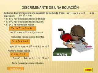 Se llama discriminante de una ecuación de segundo grado   ,   a la
expresión:
• Si Δ>0 hay dos raíces reales distintas
• Si Δ=0 hay dos raíces reales iguales

      2� 2 + 5� − 3 = 0
• Si Δ<0 no hay raíces reales




       3� 2 + 5� + 6 = 0
      Tiene dos raíces reales distintas


     ∆= � 2 − 4𝑎� = 52 − 4.3.6 = -37

      � 2 + 6� + 9 = 0
   No tiene raíces reales


        ∆= � 2 − 4𝑎� = 62 − 4.1.9 = 0
       Tiene dos raíces reales iguales

     ACTIVIDAD
 