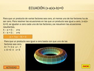 Para que un producto de varios factores sea cero, al menos uno de los factores ha de
ser cero. Para resolver las ecuaciones en las que un producto sea igual a cero, (x-a)(x-
b)=0, se igualan a cero cada uno de los factores y se resuelven las ecuaciones
resultantes.
X – a = 0 ; x=a
X – b = 0 ; x=b
      (x + 7)·(x − 9) = 0
 Para que un producto sea igual a cero basta con que uno de los
 factores sea cero.
 X+ 7= 0→ x= - 7
 x -9 =0 → x= 9




   ACTIVIDAD
 