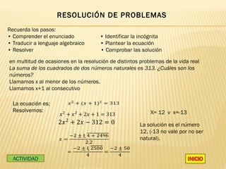 RESOLUCIÓN DE PROBLEMAS
Recuerda los pasos:
• Comprender el enunciado             • Identificar la incógnita
• Traducir a lenguaje algebraico      • Plantear la ecuación
• Resolver                            • Comprobar las solución

en multitud de ocasiones en la resolución de distintos problemas de la vida real
La suma de los cuadrados de dos números naturales es 313. ¿Cuáles son los
números?
Llamamos x al menor de los números.
Llamamos x+1 al consecutivo

                          � 2 + (� + 1)2 = 313

                     � 2 + � 2 + 2� + 1 = 313
  La ecuación es:


                     2� 2 + 2� − 312 = 0
  Resolvemos:                                              X= 12 v x=-13

                                                       La solución es el número
                        −2 ± ξ 4 + 2496
                     �=
                                                       12, (-13 no vale por no ser
                              2.2
                                                       natural).
                          −2 ± ξ 2500   −2 ± 50
                        =             =
                               4           4
  ACTIVIDAD
 