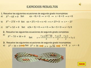 EJERCICIOS RESUELTOS

1. Resuelve las siguientes ecuaciones de segundo grado incompletas:
a)                   Sol:     x(x − 6) = 0 → x = 0 → x − 6 = 0 → x = 6

b)                    Sol: x(x + 27) = 0 → x =0 → x + 27= 0 → x = − 27

c)                     Sol:   x(3x + 5) = 0 → x = 0 → 3x + 5 = 0 → x = 5/3


                                           7 ± ξ 49 − 40 7 ± ξ 9 7 ± 3
     2. Resuelve las siguientes ecuaciones de segundo grado completas:

                                       �=               =       =      =5y2
                                                2          2       2
     a)
                                Sol:

     3. Resuelve las siguientes ecuaciones de segundo grado incompletas:
     a)                    Sol:                                x=6 y x=−6
 