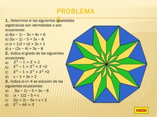 PROBLEMA
                                S
1. Determina si las siguientes igualdades
algebraicas son identidades o son
ecuaciones:
a) 6(x − 1) − 3x = 4x + 6
b) 3(x − 1) − 5 = 3x − 8
c) (x + 1)2 = x2 + 2x + 1
d) x − (2x − 4) = 3x − 8
2. Indica el grado de las siguientes
ecuaciones:
a)
b)
c)
d) x − 1 = 3x + 2
3. Indica si x= 4 es solución de las
siguientes ecuaciones:
a)     3(x − 1) − 5 = 3x − 8
b) (x − 1)2 − 5 = x
c) 2(x + 3) − 5x = x + 2
d)
 