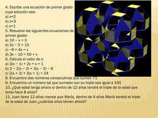 4. Escribe una ecuación de primer grado
cuya solución sea:
a) x=2
b) x=3
c) x=1
5. Resuelve las siguientes ecuaciones de
primer grado:
a) 10 − x = 3
b) 2x − 5 = 15
c) −9 + 4x = x
d) 3x − 10 = 50 + x
6. Calcula el valor de x:
a) 3(x − 1) + 2x = x + 1
b) 2 − 2(x − 3) = 3(x − 3) − 8
c) 2(x + 3) + 3(x + 1) = 24
8. Encuentra dos números consecutivos que sumen 71
9. Encuentra un número tal que sumado con su triple sea igual a 100
10. ¿Qué edad tengo ahora si dentro de 12 años tendré el triple de la edad que
tenía hace 8 años?
11. Juan tiene 12 años menos que María, dentro de 4 años María tendrá el triple
de la edad de Juan ¿cuántos años tienen ahora?
 