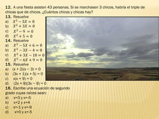 12. A una fiesta asisten 43 personas. Si se marchasen 3 chicos, habría el triple de
chicas que de chicos. ¿Cuántos chicos y chicas hay?
13. Resuelve
a)
b)
c)
d)
14. Resuelve
a)
b)
c)
d)
15. Resuelve
a) (x + 2)(x − 3) = 0
b) (3x + 1)(x + 5) = 0
c) x(x + 9) = 0
d) (2x + 8)(3x − 9) = 0
16. Escribe una ecuación de segundo
grado cuyas raíces sean:
a) x=3 y x=-5
b) x=2 y x=4
c) x=-1 y x=-9
d)   x=0 y x=-5
 