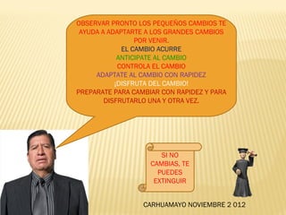 OBSERVAR PRONTO LOS PEQUEÑOS CAMBIOS TE
 AYUDA A ADAPTARTE A LOS GRANDES CAMBIOS
                 POR VENIR.
             EL CAMBIO ACURRE
            ANTICIPATE AL CAMBIO
            CONTROLA EL CAMBIO
     ADAPTATE AL CAMBIO CON RAPIDEZ
           ¡DISFRUTA DEL CAMBIO!
PREPARATE PARA CAMBIAR CON RAPIDEZ Y PARA
        DISFRUTARLO UNA Y OTRA VEZ.




                       SI NO
                    CAMBIAS, TE
                      PUEDES
                     EXTINGUIR


                  CARHUAMAYO NOVIEMBRE 2 012
 