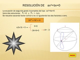 La ecuación de segundo grado incompleta del tipo
tiene dos soluciones:    =0 y      = - b/a
Se resuelve sacando factor común a la x e igualando los dos factores a cero.




                                    X=0
                x(3x 9) = 0 →
                                  3X+9=0         X= - 3
 