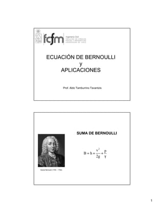 ECUACIÓN DE BERNOULLI
y
APLICACIONES

Prof. Aldo Tamburrino Tavantzis

SUMA DE BERNOULLI

B=h+

v2
2g

+

p
γ

Daniel Bernoulli (1700 – 1782)

1

 