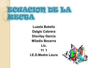 ECUACION DE LA
RECTA
      Luzela Botello
      Dalgis Cabrera
      Disvilay García
      Miladis Becerra
            Lic.
            11 1
    I.E.D.Madre Laura
 