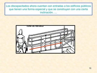 Los discapacitados ahora cuentan con entradas a los edificios públicos
  que tienen una forma especial y que se construyen con una cierta
                           inclinación…..




                                                                    10
 